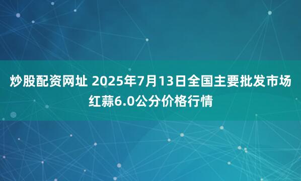 炒股配资网址 2025年7月13日全国主要批发市场红蒜6.0公分价格行情