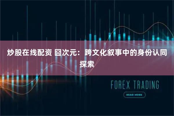 炒股在线配资 囧次元：跨文化叙事中的身份认同探索