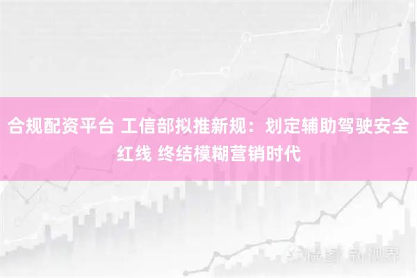 合规配资平台 工信部拟推新规：划定辅助驾驶安全红线 终结模糊营销时代