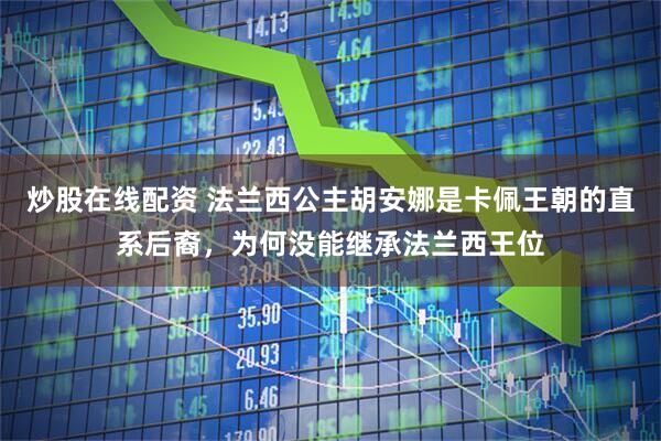 炒股在线配资 法兰西公主胡安娜是卡佩王朝的直系后裔，为何没能继承法兰西王位