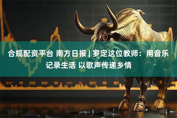 合规配资平台 南方日报 | 罗定这位教师:用音乐记录生活 以歌声传递乡情