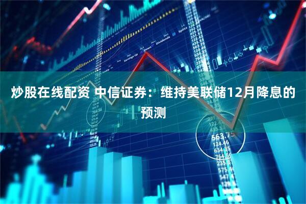 炒股在线配资 中信证券：维持美联储12月降息的预测