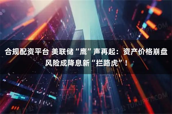 合规配资平台 美联储“鹰”声再起：资产价格崩盘风险成降息新“拦路虎”！