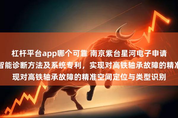 杠杆平台app哪个可靠 南京紫台星河电子申请高铁轴承温振多模态智能诊断方法及系统专利，实现对高铁轴承故障的精准空间定位与类型识别