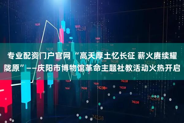 专业配资门户官网 “高天厚土忆长征 薪火赓续耀陇原”——庆阳市博物馆革命主题社教活动火热开启