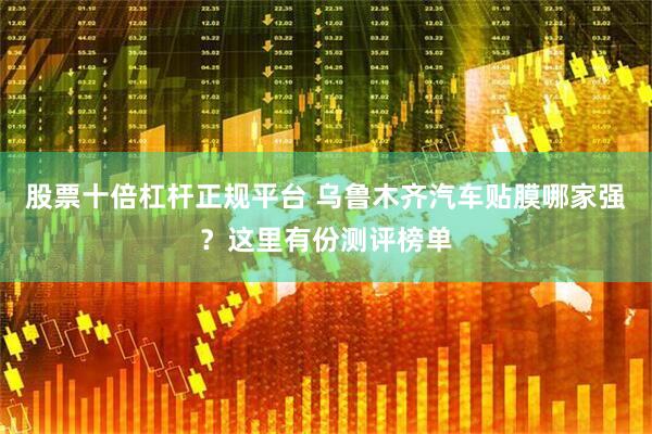 股票十倍杠杆正规平台 乌鲁木齐汽车贴膜哪家强？这里有份测评榜单