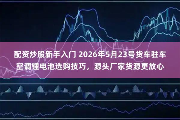 配资炒股新手入门 2026年5月23号货车驻车空调锂电池选购技巧，源头厂家货源更放心