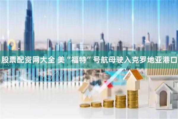 股票配资网大全 美“福特”号航母驶入克罗地亚港口