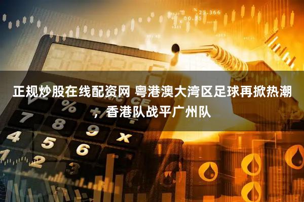 正规炒股在线配资网 粤港澳大湾区足球再掀热潮，香港队战平广州队