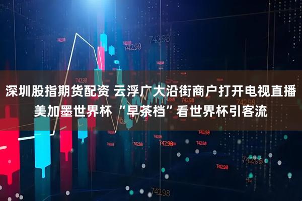 深圳股指期货配资 云浮广大沿街商户打开电视直播美加墨世界杯 “早茶档”看世界杯引客流