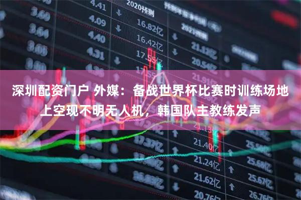 深圳配资门户 外媒：备战世界杯比赛时训练场地上空现不明无人机，韩国队主教练发声