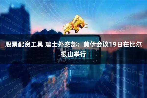 股票配资工具 瑞士外交部：美伊会谈19日在比尔根山举行