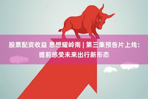 股票配资收益 思想耀岭南 | 第三集预告片上线：提前感受未来出行新形态